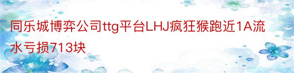 同乐城博弈公司ttg平台LHJ疯狂猴跑近1A流水亏损713块
