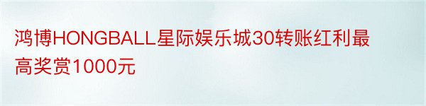 鸿博HONGBALL星际娱乐城30转账红利最高奖赏1000元